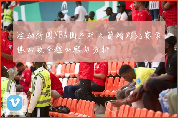运动新闻NBA国王对火箭精彩比赛录像回放全程回顾与分析