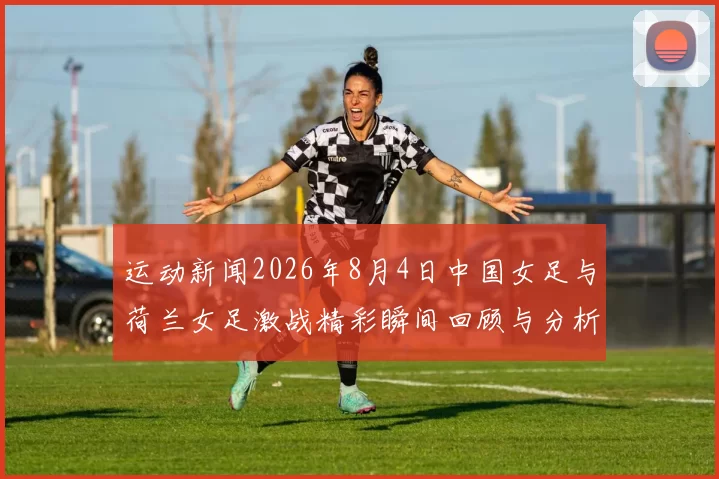 运动新闻2026年8月4日中国女足与荷兰女足激战精彩瞬间回顾与分析