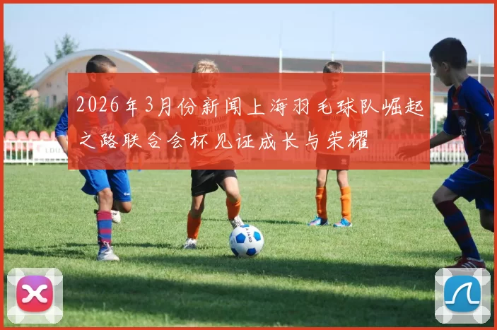 2026年3月份新闻上海羽毛球队崛起之路联合会杯见证成长与荣耀