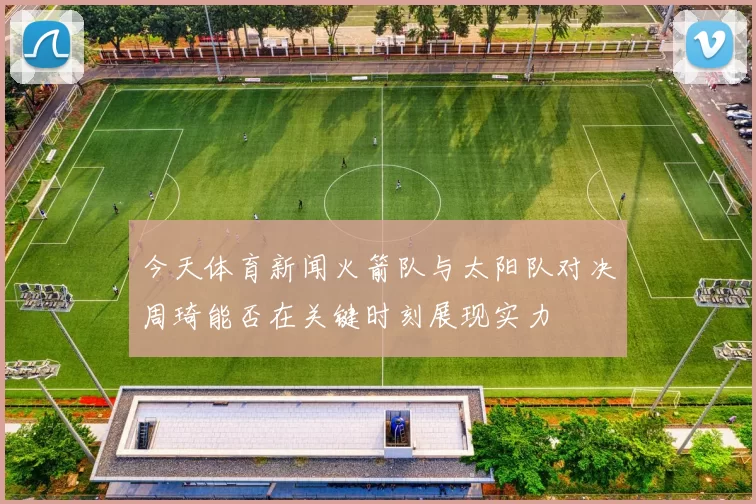 今天体育新闻火箭队与太阳队对决周琦能否在关键时刻展现实力