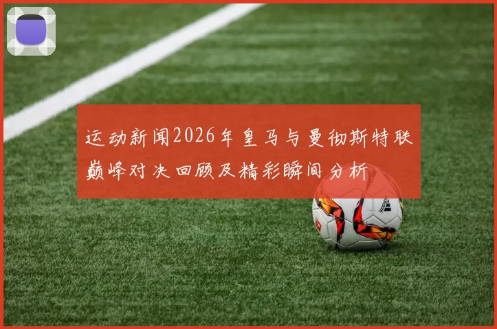 运动新闻2026年皇马与曼彻斯特联巅峰对决回顾及精彩瞬间分析